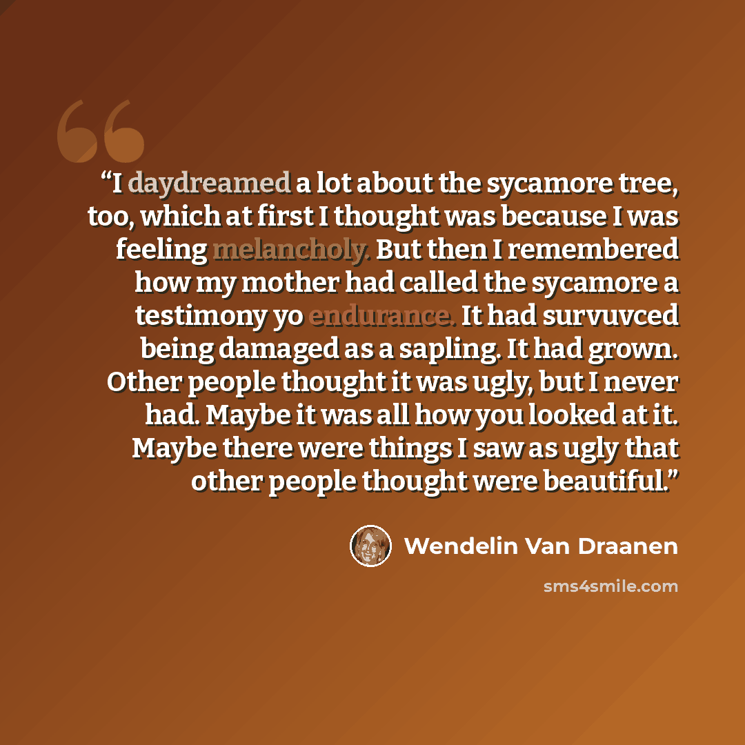 “I daydreamed a lot about the sycamore tree, too, which at first I thought was because I was feeling melancholy. But then I remembered how my mother had called the sycamore a testimony yo endurance. It had survuvced being damaged as a sapling. It had grown. Other people thought it was ugly, but I…” quote by Wendelin Van Draanen