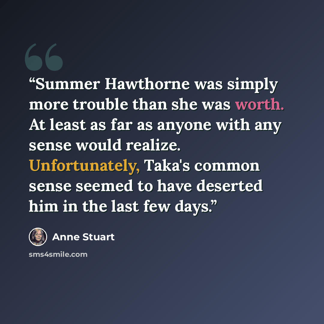 “Summer Hawthorne was simply more trouble than she was worth. At least as far as anyone with any sense would realize. Unfortunately, Taka's common sense seemed to have deserted him in the last few days.” quote by Anne Stuart