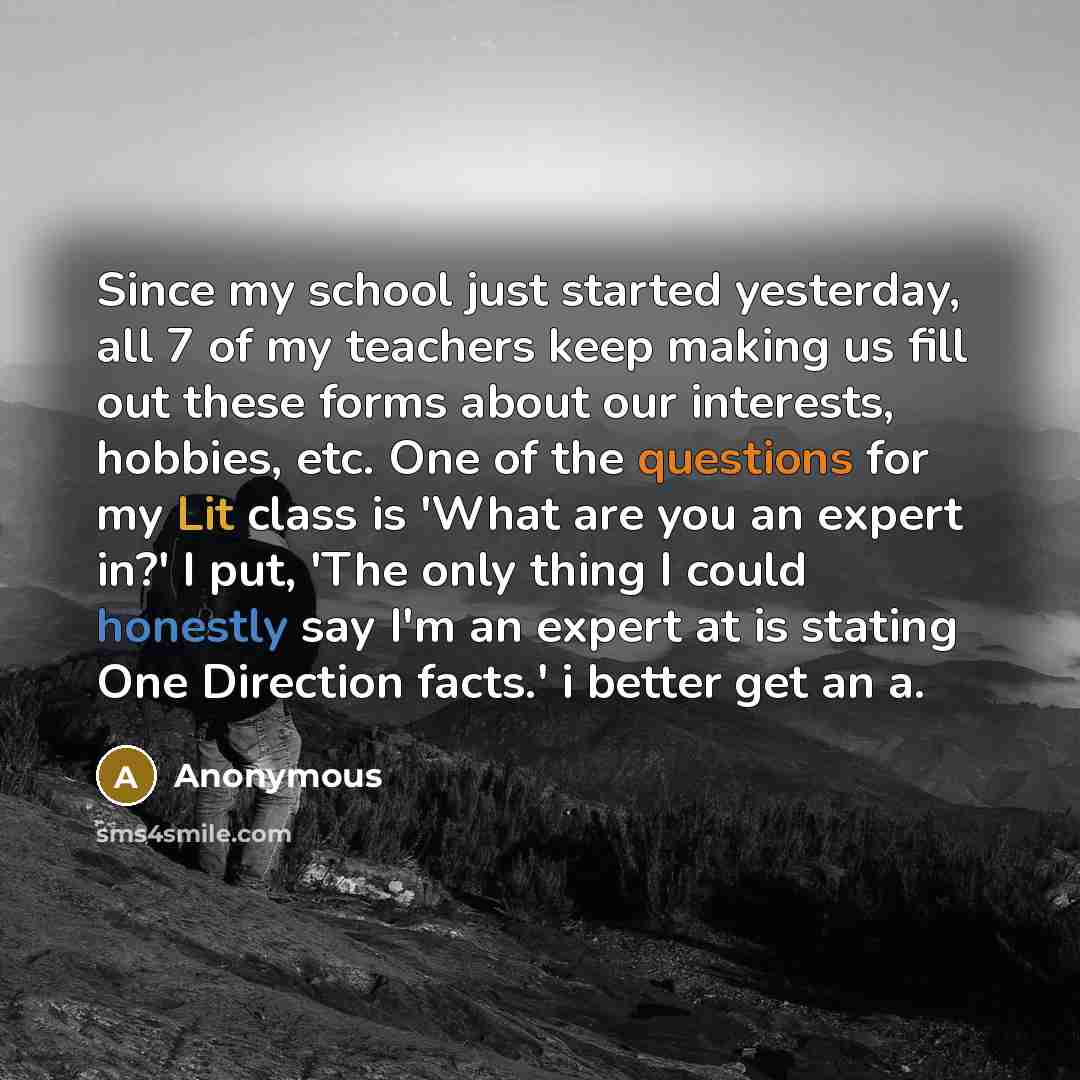 “Since my school just started yesterday, all 7 of my teachers keep making us fill out these forms about our interests, hobbies, etc. One of the questions for my Lit class is 'What are you an expert in?' I put, 'The only thing I could honestly say I'm an expert at is stating One Direction facts.' i…” quote by Anonymous