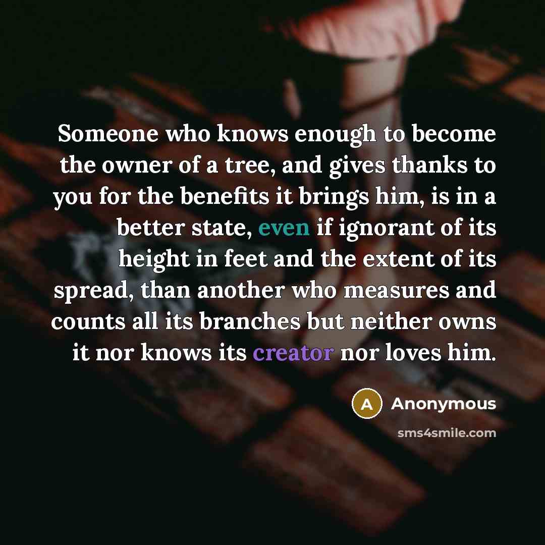 “Someone who knows enough to become the owner of a tree, and gives thanks to you for the benefits it brings him, is in a better state, even if ignorant of its height in feet and the extent of its spread, than another who measures and counts all its branches but neither owns it nor knows its creator…” quote by Anonymous