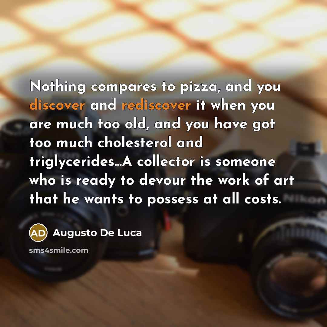 “Nothing compares to pizza, and you discover and rediscover it when you are much too old, and you have got too much cholesterol and triglycerides...A collector is someone who is ready to devour the work of art that he wants to possess at all costs.” quote by Augusto De Luca
