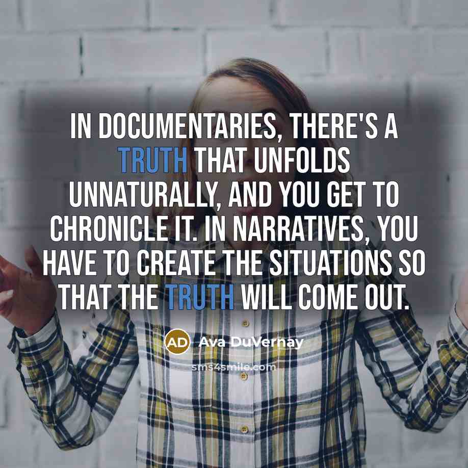“In documentaries, there's a truth that unfolds unnaturally, and you get to chronicle it. In narratives, you have to create the situations so that the truth will come out.” quote by Ava DuVernay