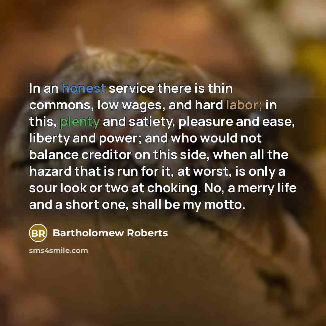 “In an honest service there is thin commons, low wages, and hard labor; in this, plenty and satiety, pleasure and ease, liberty and power; and who would not balance creditor on this side, when all the hazard that is run for it, at worst, is only a sour look or two at choking. No, a merry life and a…” quote by Bartholomew Roberts