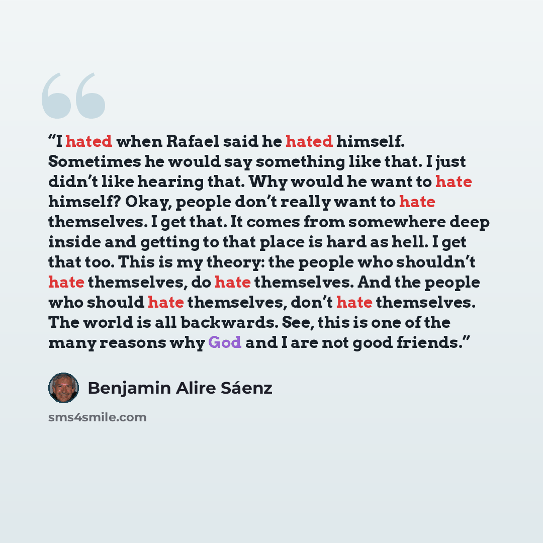 “I hated when Rafael said he hated himself. Sometimes he would say something like that. I just didn’t like hearing that. Why would he want to hate himself? Okay, people don’t really want to hate themselves. I get that. It comes from somewhere deep inside and getting to that place is hard as hell. I…” quote by Benjamin Alire Sáenz