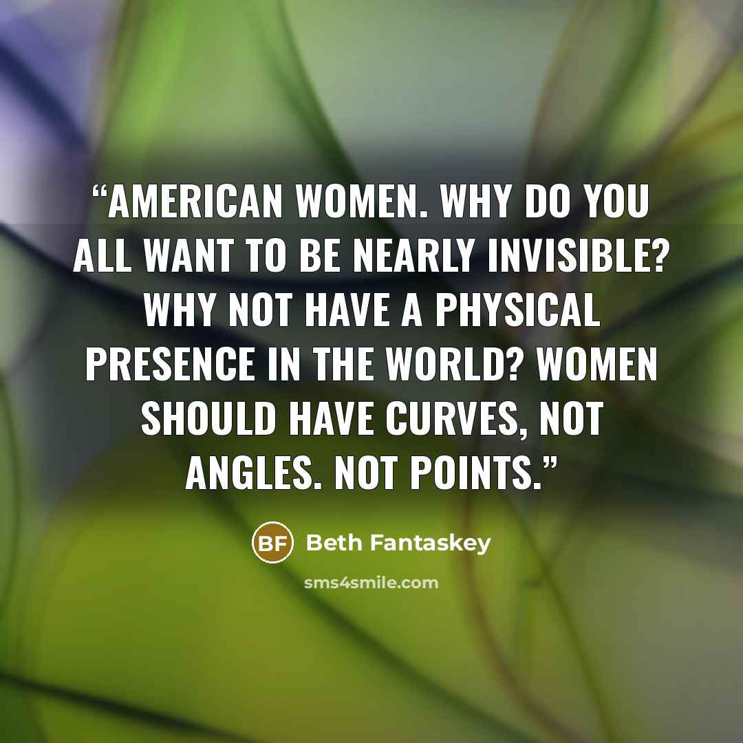 “American women. Why do you all want to be nearly invisible? Why not have a physical presence in the world? Women should have curves, not angles. Not points.” quote by Beth Fantaskey
