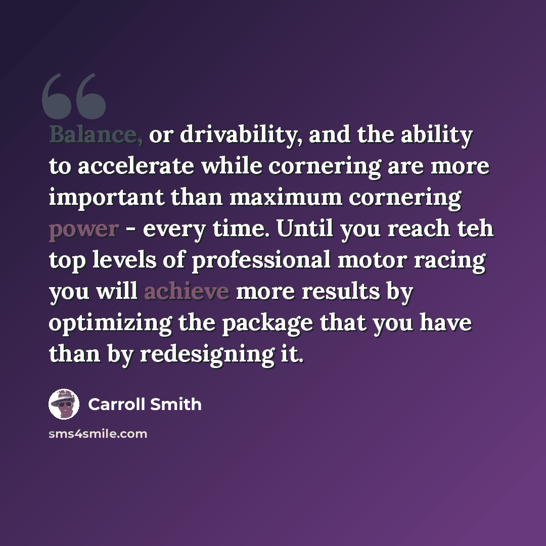 “Balance, or drivability, and the ability to accelerate while cornering are more important than maximum cornering power - every time. Until you reach teh top levels of professional motor racing you will achieve more results by optimizing the package that you have than by redesigning it.” quote by Carroll Smith
