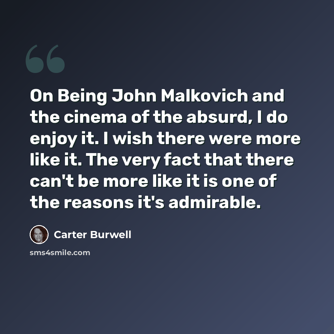“On Being John Malkovich and the cinema of the absurd, I do enjoy it. I wish there were more like it. The very fact that there can't be more like it is one of the reasons it's admirable.” quote by Carter Burwell