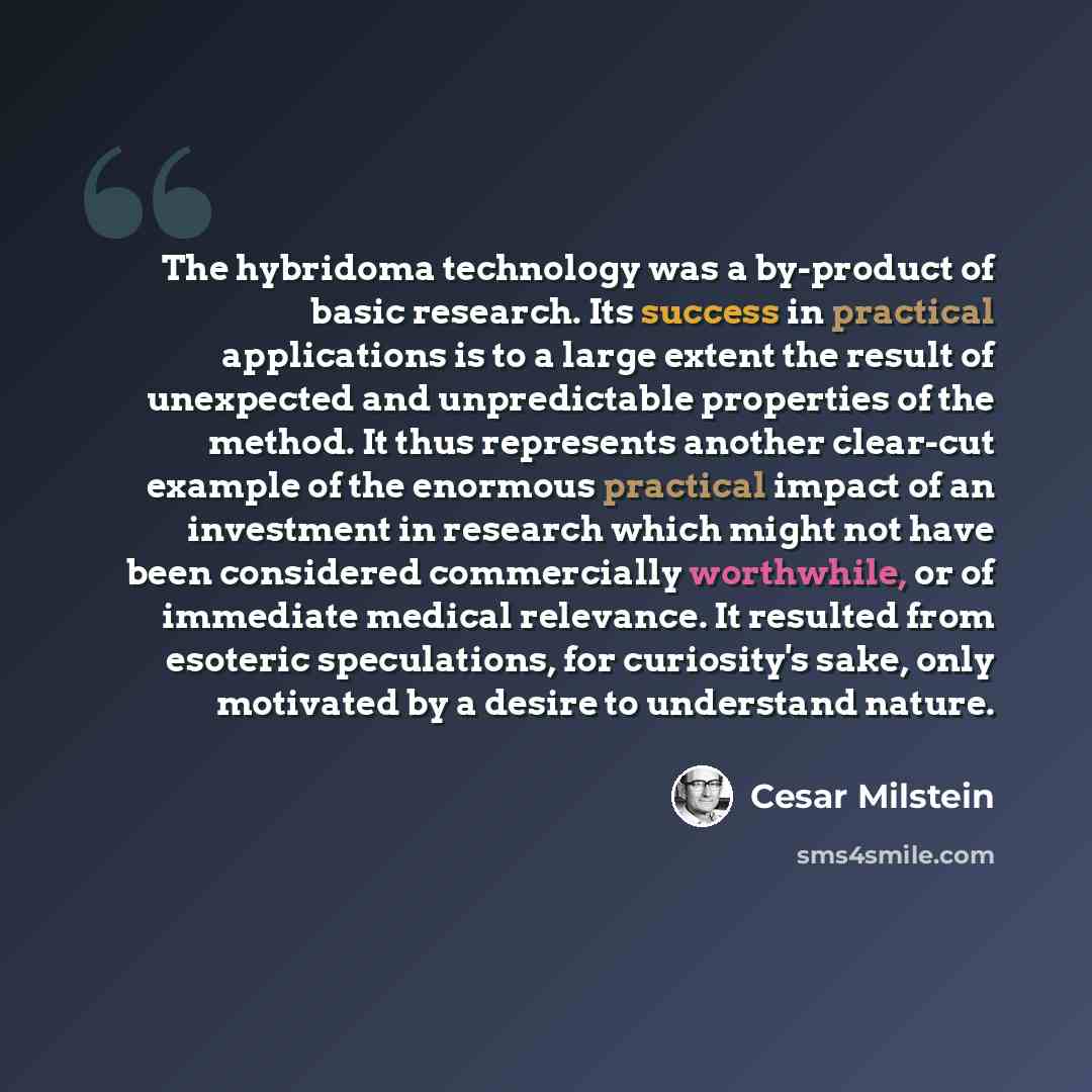 “The hybridoma technology was a by-product of basic research. Its success in practical applications is to a large extent the result of unexpected and unpredictable properties of the method. It thus represents another clear-cut example of the enormous practical impact of an investment in research…” quote by Cesar Milstein