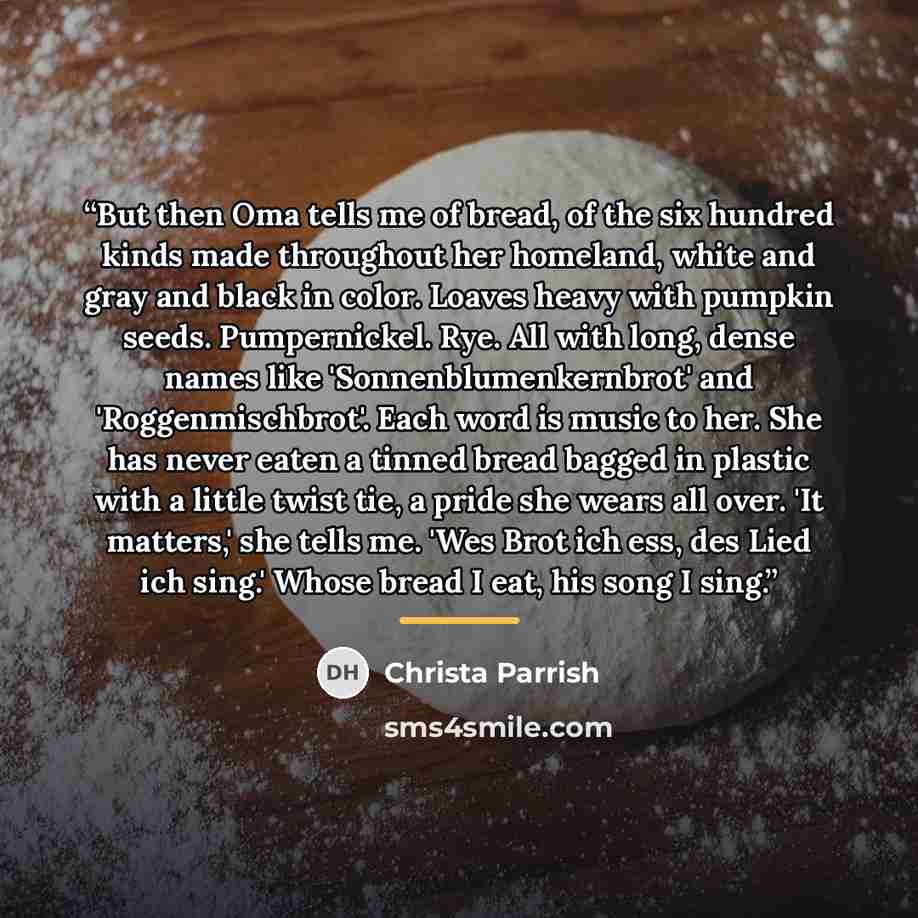 “But then Oma tells me of bread, of the six hundred kinds made throughout her homeland, white and gray and black in color. Loaves heavy with pumpkin seeds. Pumpernickel. Rye. All with long, dense names like 'Sonnenblumenkernbrot' and 'Roggenmischbrot'. Each word is music to her. She has never eaten…” quote by Christa Parrish