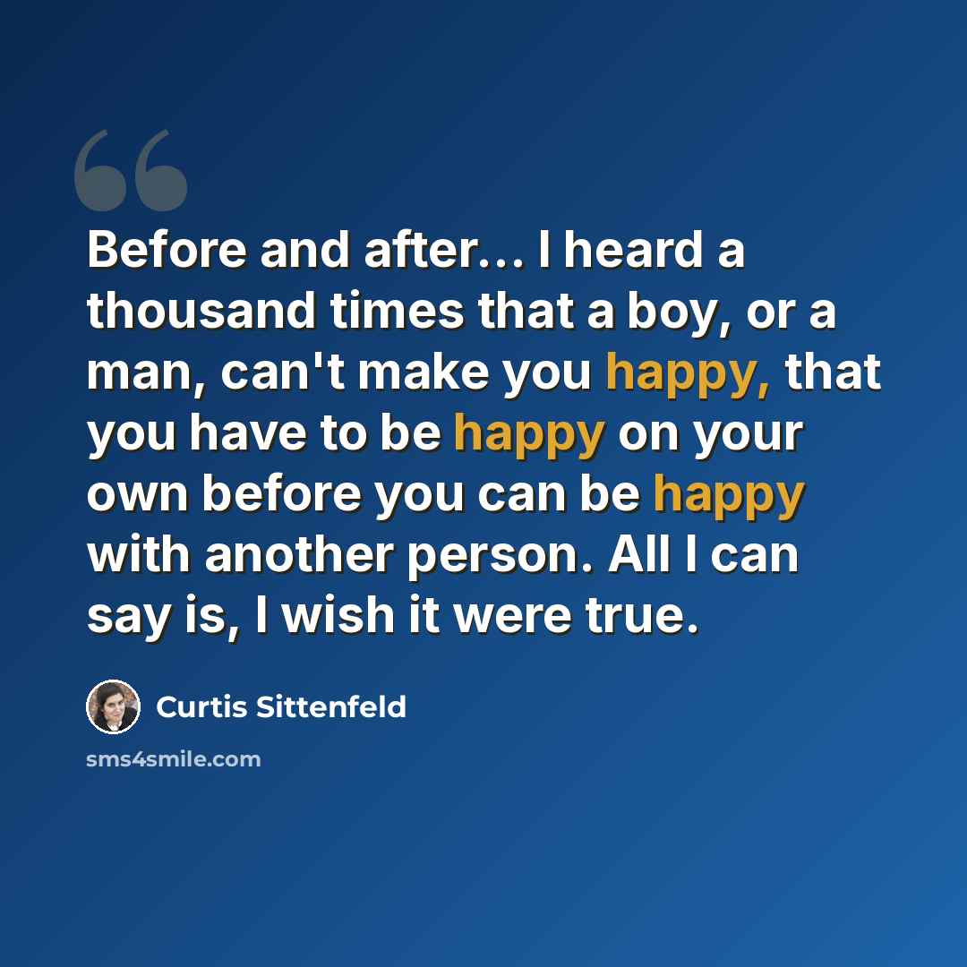 “Before and after... I heard a thousand times that a boy, or a man, can't make you happy, that you have to be happy on your own before you can be happy with another person. All I can say is, I wish it were true.” quote by Curtis Sittenfeld