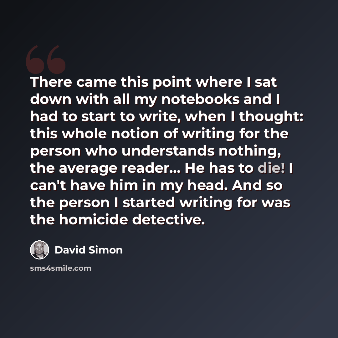 “There came this point where I sat down with all my notebooks and I had to start to write, when I thought: this whole notion of writing for the person who understands nothing, the average reader... He has to die! I can't have him in my head. And so the person I started writing for was the homicide…” quote by David Simon