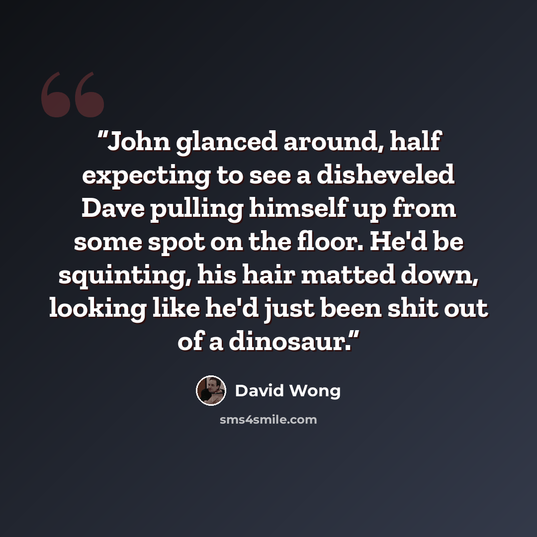 “John glanced around, half expecting to see a disheveled Dave pulling himself up from some spot on the floor. He'd be squinting, his hair matted down, looking like he'd just been shit out of a dinosaur.” quote by David Wong