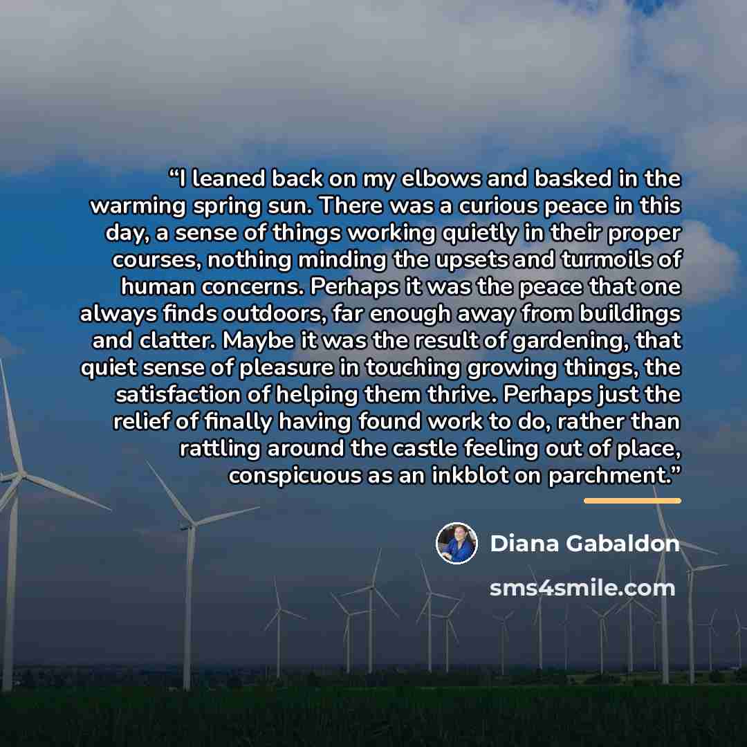 “I leaned back on my elbows and basked in the warming spring sun. There was a curious peace in this day, a sense of things working quietly in their proper courses, nothing minding the upsets and turmoils of human concerns. Perhaps it was the peace that one always finds outdoors, far enough away…” quote by Diana Gabaldon
