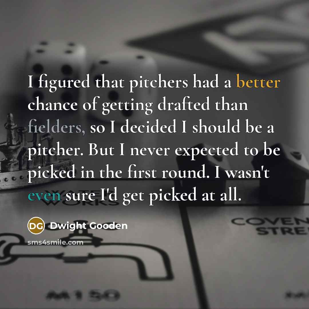 “I figured that pitchers had a better chance of getting drafted than fielders, so I decided I should be a pitcher. But I never expected to be picked in the first round. I wasn't even sure I'd get picked at all.” quote by Dwight Gooden