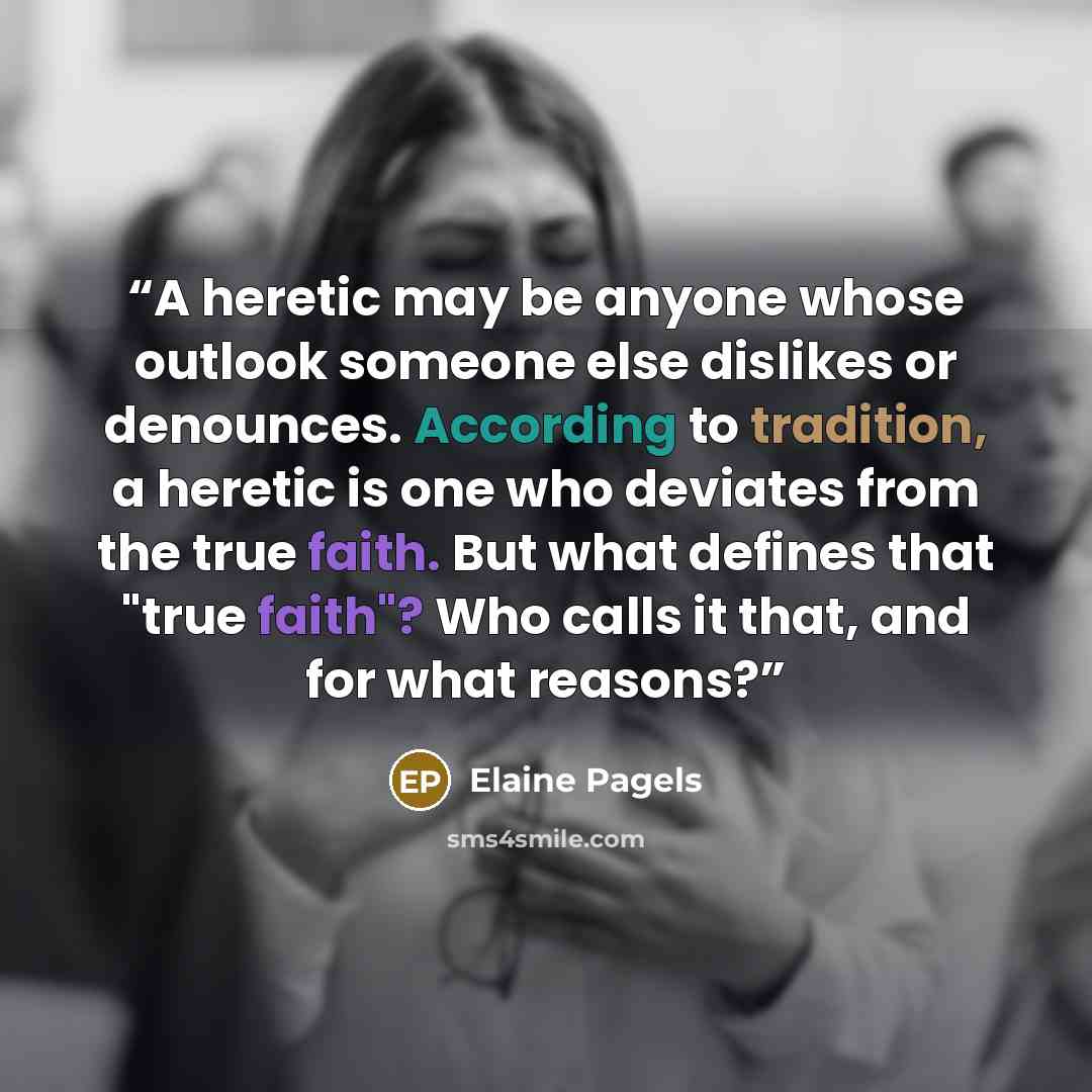 “A heretic may be anyone whose outlook someone else dislikes or denounces. According to tradition, a heretic is one who deviates from the true faith. But what defines that "true faith"? Who calls it that, and for what reasons?” quote by Elaine Pagels