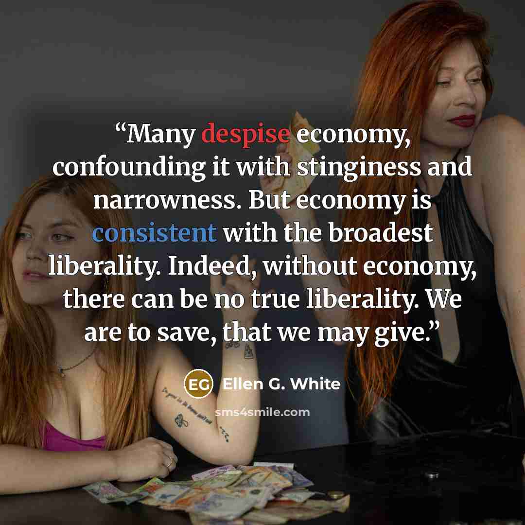 “Many despise economy, confounding it with stinginess and narrowness. But economy is consistent with the broadest liberality. Indeed, without economy, there can be no true liberality. We are to save, that we may give.” quote by Ellen G. White