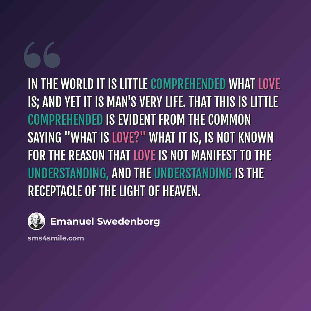 “In the world it is little comprehended what love is; and yet it is man's very life. That this is little comprehended is evident from the common saying "What is love?" What it is, is not known for the reason that love is not manifest to the understanding, and the understanding is the receptacle of…” quote by Emanuel Swedenborg