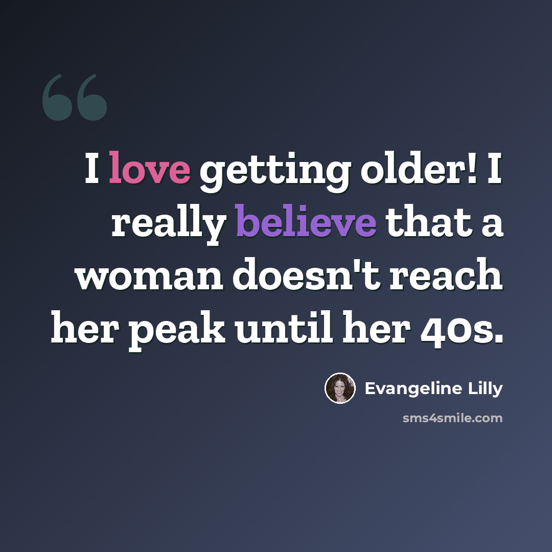 “I love getting older! I really believe that a woman doesn't reach her peak until her 40s.” quote by Evangeline Lilly