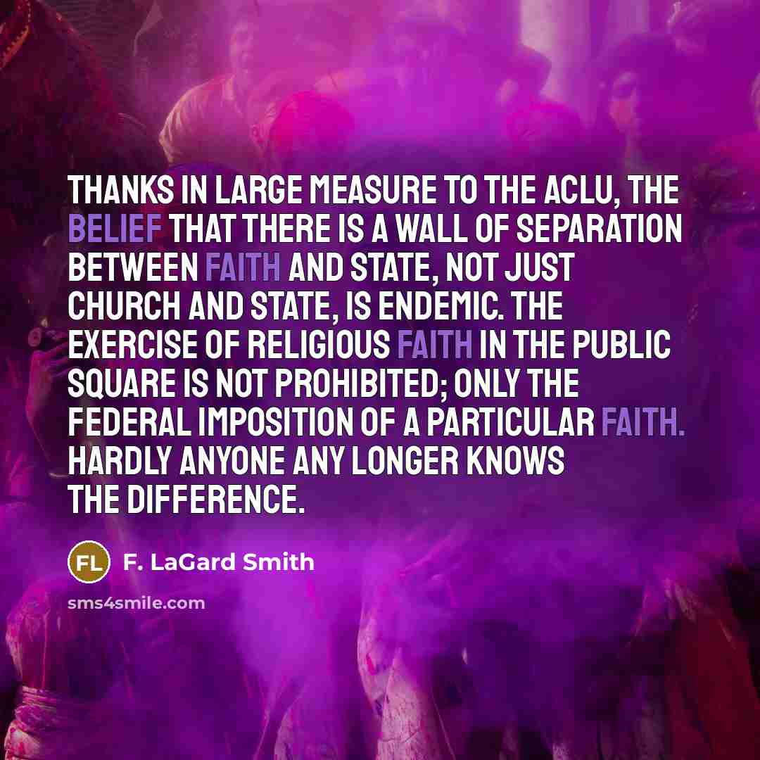 “Thanks in large measure to the ACLU, the belief that there is a wall of separation between faith and state, not just church and state, is endemic. The exercise of religious faith in the public square is not prohibited; only the federal imposition of a particular faith. Hardly anyone any longer…” quote by F. LaGard Smith