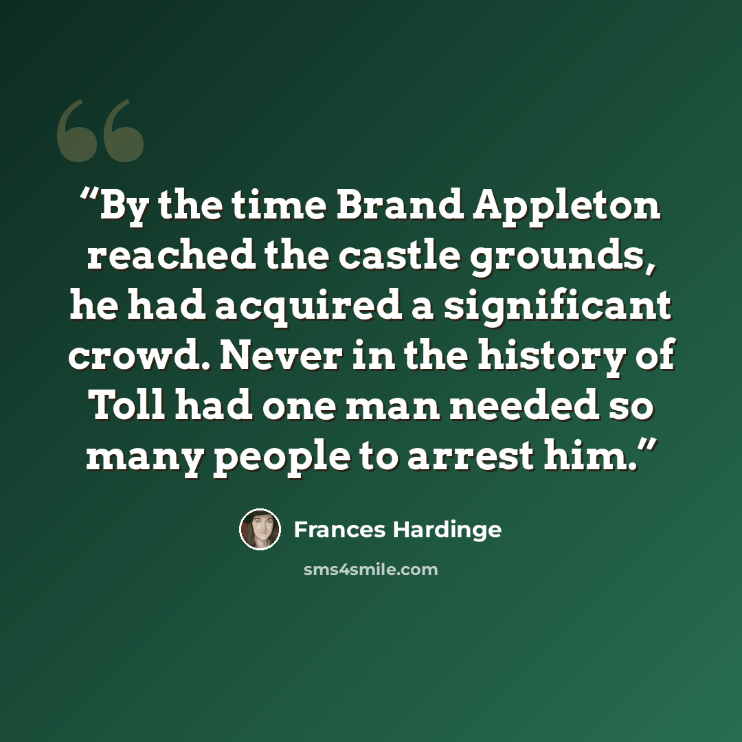 “By the time Brand Appleton reached the castle grounds, he had acquired a significant crowd. Never in the history of Toll had one man needed so many people to arrest him.” quote by Frances Hardinge