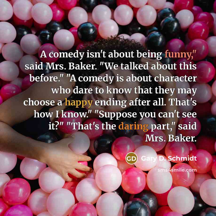 “A comedy isn't about being funny," said Mrs. Baker. "We talked about this before." "A comedy is about character who dare to know that they may choose a happy ending after all. That's how I know." "Suppose you can't see it?" "That's the daring part," said Mrs. Baker.” quote by Gary D. Schmidt