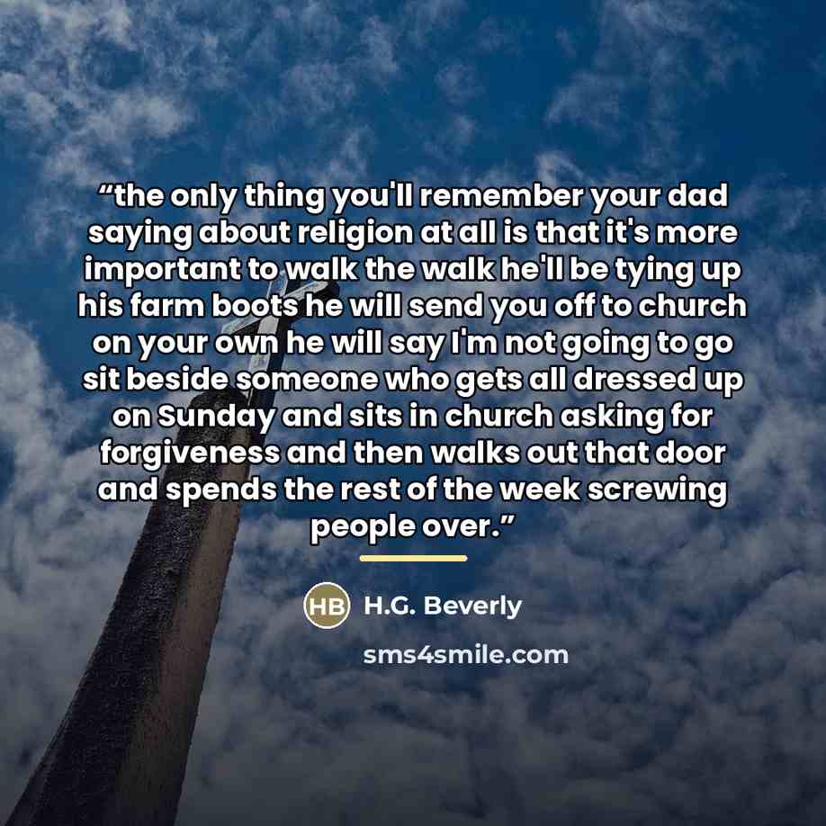 “the only thing you'll remember your dad saying about religion at all is that it's more important to walk the walk he'll be tying up his farm boots he will send you off to church on your own he will say I'm not going to go sit beside someone who gets all dressed up on Sunday and sits in church…” quote by H.G. Beverly
