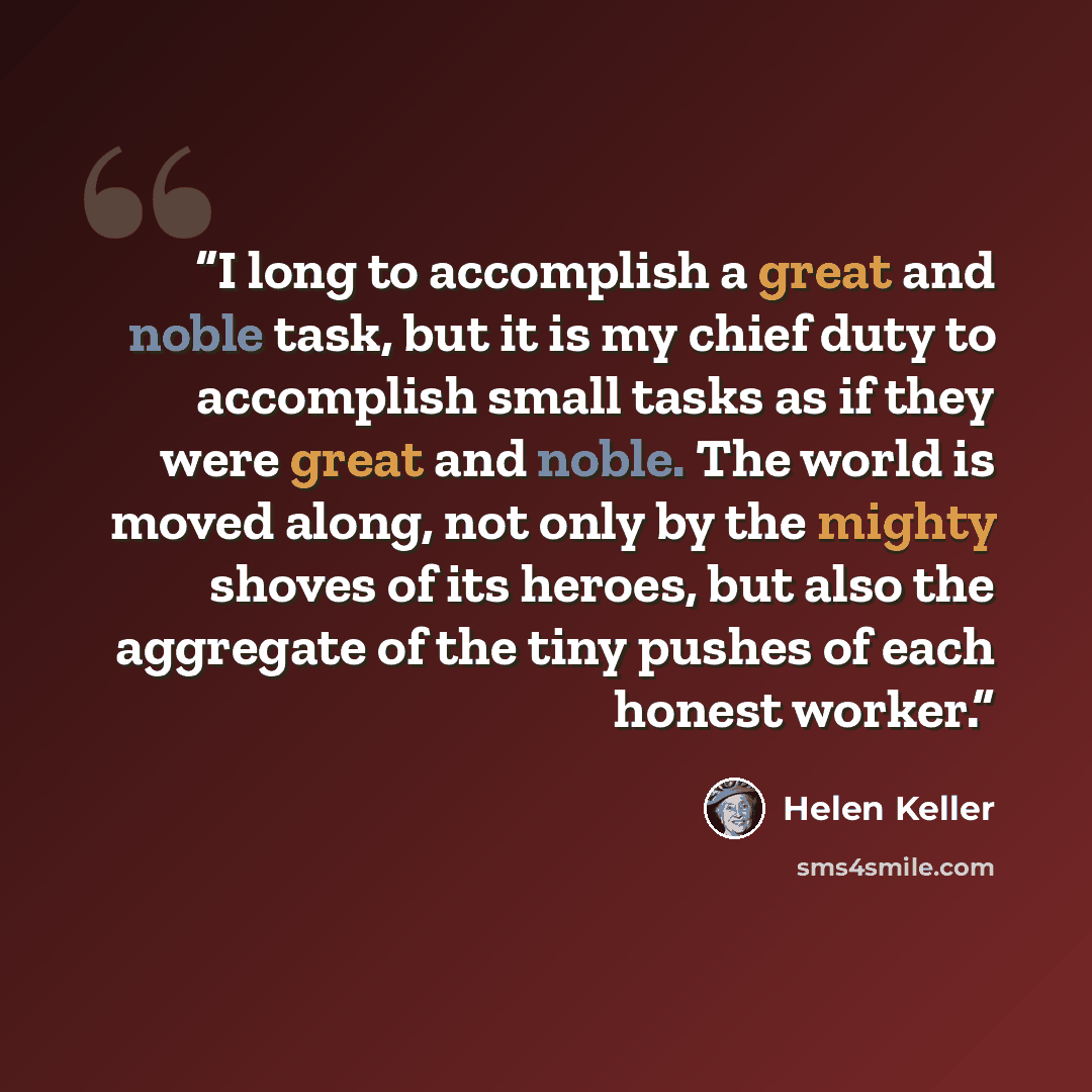 “I long to accomplish a great and noble task, but it is my chief duty to accomplish small tasks as if they were great and noble. The world is moved along, not only by the mighty shoves of its heroes, but also the aggregate of the tiny pushes of each honest worker.” quote by Helen Keller