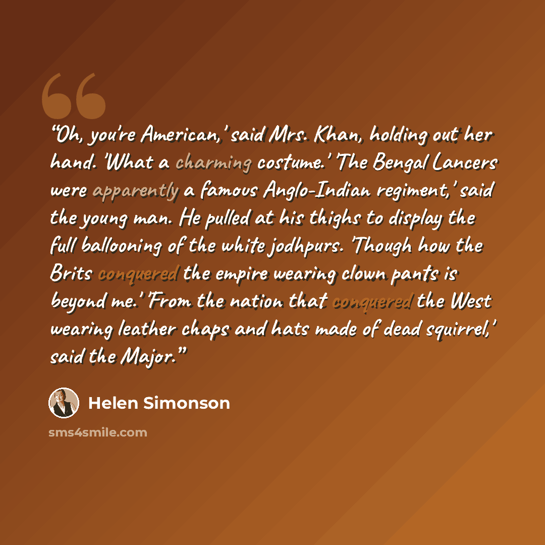 “Oh, you're American,' said Mrs. Khan, holding out her hand. 'What a charming costume.' 'The Bengal Lancers were apparently a famous Anglo-Indian regiment,' said the young man. He pulled at his thighs to display the full ballooning of the white jodhpurs. 'Though how the Brits conquered the empire…” quote by Helen Simonson