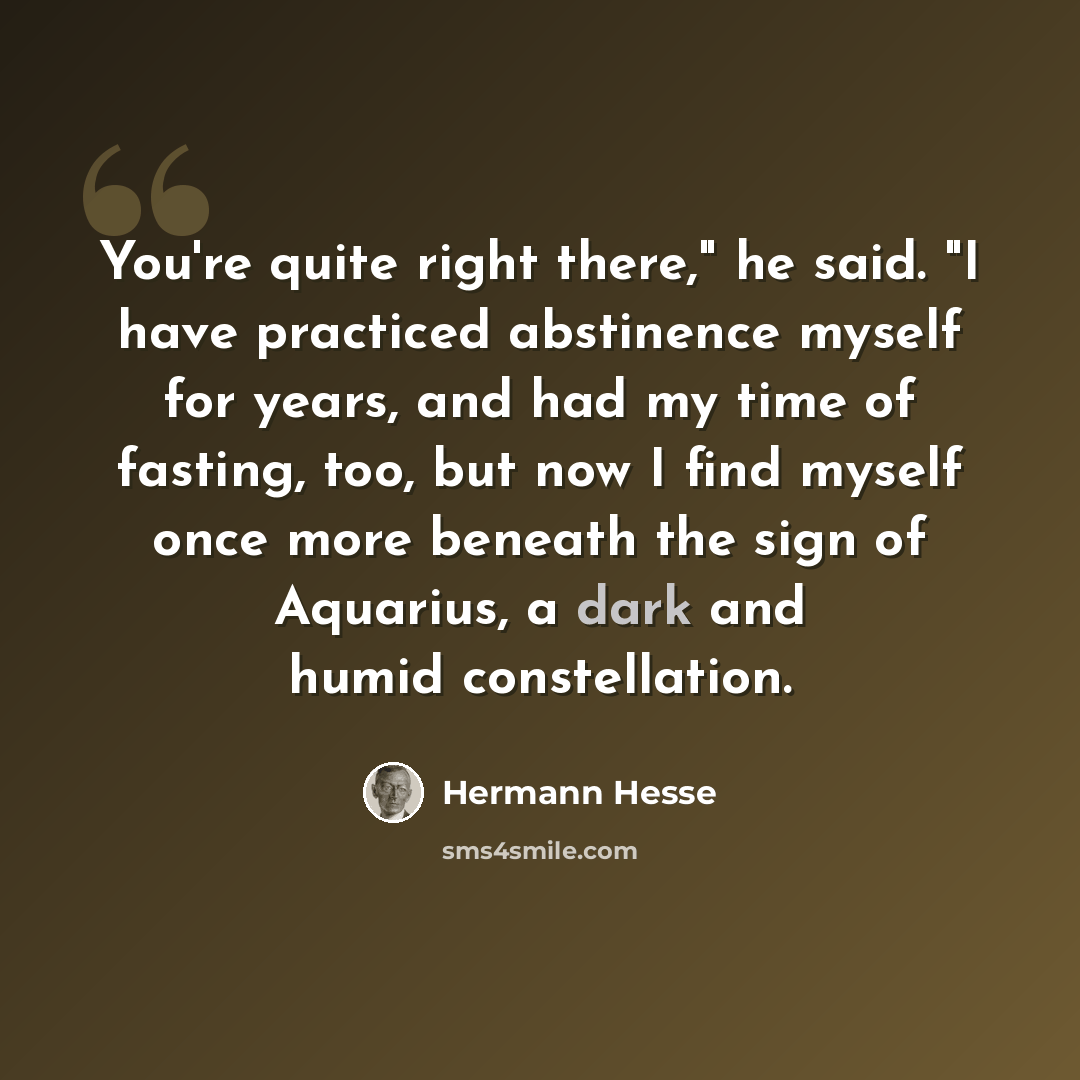 “You're quite right there," he said. "I have practiced abstinence myself for years, and had my time of fasting, too, but now I find myself once more beneath the sign of Aquarius, a dark and humid constellation.” quote by Hermann Hesse