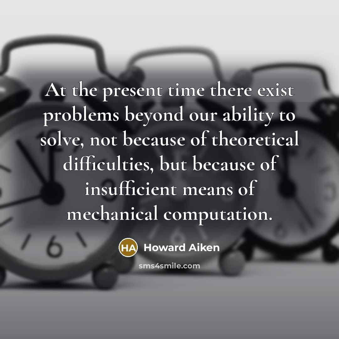 “At the present time there exist problems beyond our ability to solve, not because of theoretical difficulties, but because of insufficient means of mechanical computation.” quote by Howard Aiken