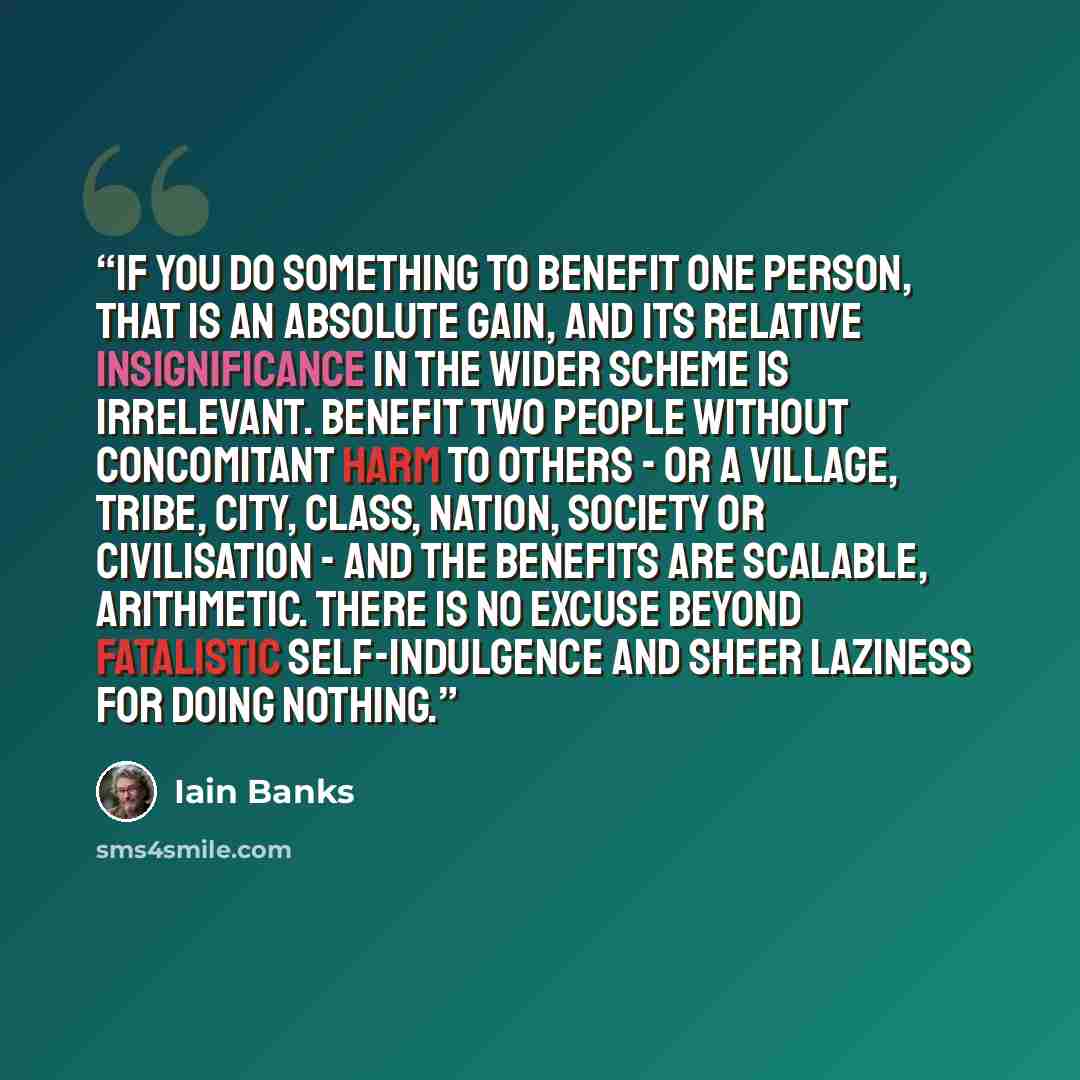 “If you do something to benefit one person, that is an absolute gain, and its relative insignificance in the wider scheme is irrelevant. Benefit two people without concomitant harm to others - or a village, tribe, city, class, nation, society or civilisation - and the benefits are scalable…” quote by Iain Banks