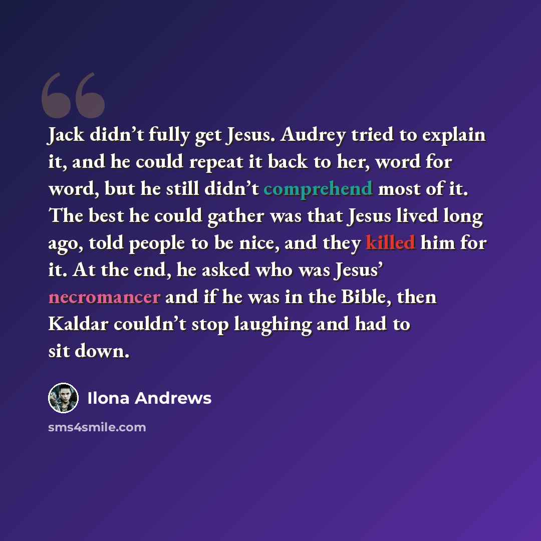 “Jack didn’t fully get Jesus. Audrey tried to explain it, and he could repeat it back to her, word for word, but he still didn’t comprehend most of it. The best he could gather was that Jesus lived long ago, told people to be nice, and they killed him for it. At the end, he asked who was Jesus’…” quote by Ilona Andrews