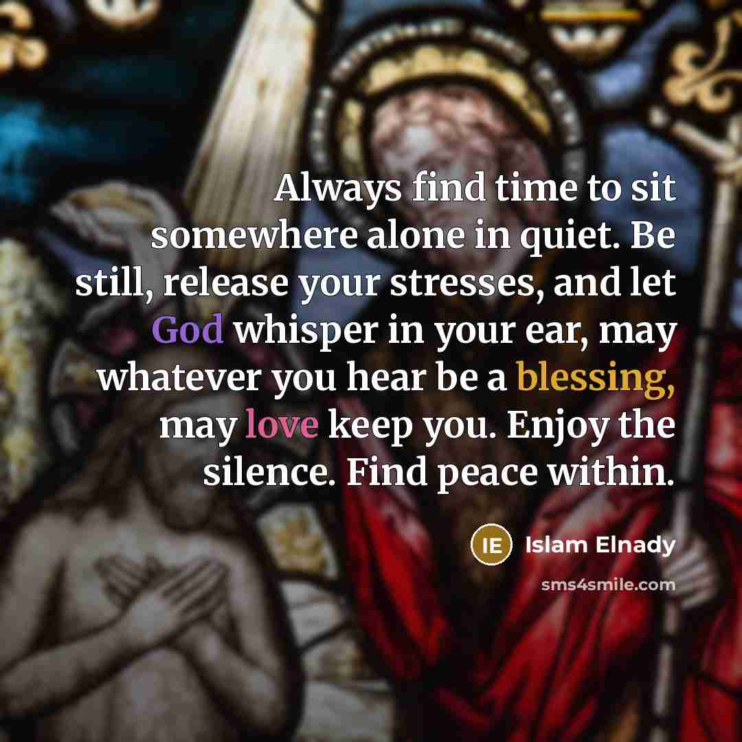 “Always find time to sit somewhere alone in quiet. Be still, release your stresses, and let God whisper in your ear, may whatever you hear be a blessing, may love keep you. Enjoy the silence. Find peace within.” quote by Islam Elnady