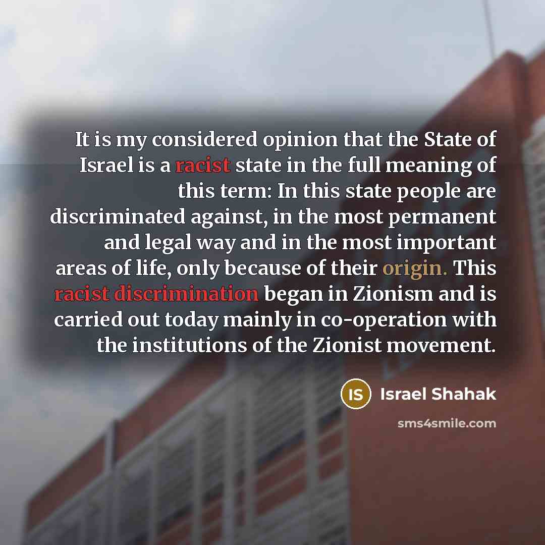 “It is my considered opinion that the State of Israel is a racist state in the full meaning of this term: In this state people are discriminated against, in the most permanent and legal way and in the most important areas of life, only because of their origin. This racist discrimination began in…” quote by Israel Shahak