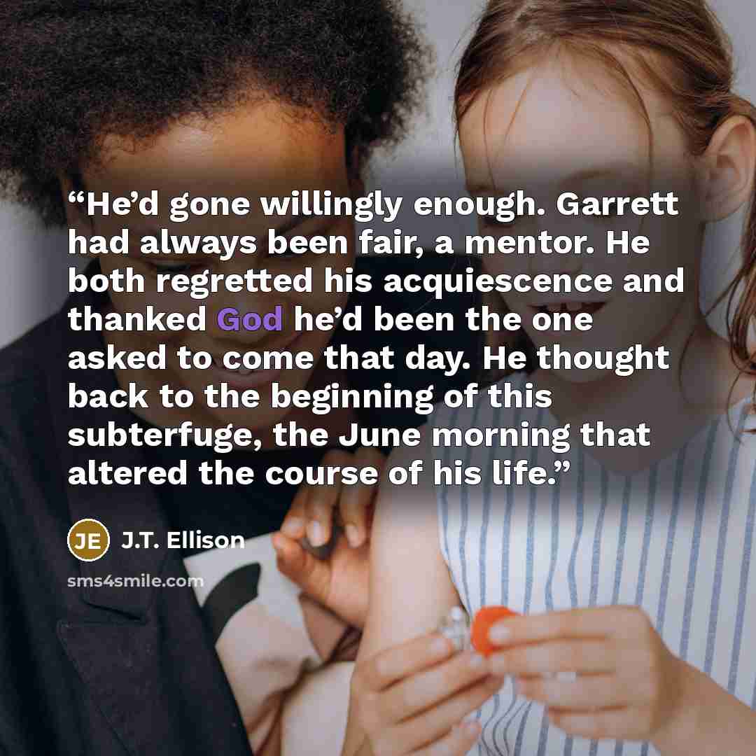 “He’d gone willingly enough. Garrett had always been fair, a mentor. He both regretted his acquiescence and thanked God he’d been the one asked to come that day. He thought back to the beginning of this subterfuge, the June morning that altered the course of his life.” quote by J.T. Ellison