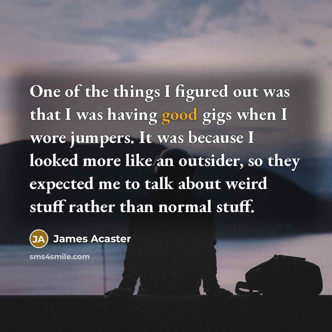 “One of the things I figured out was that I was having good gigs when I wore jumpers. It was because I looked more like an outsider, so they expected me to talk about weird stuff rather than normal stuff.” quote by James Acaster