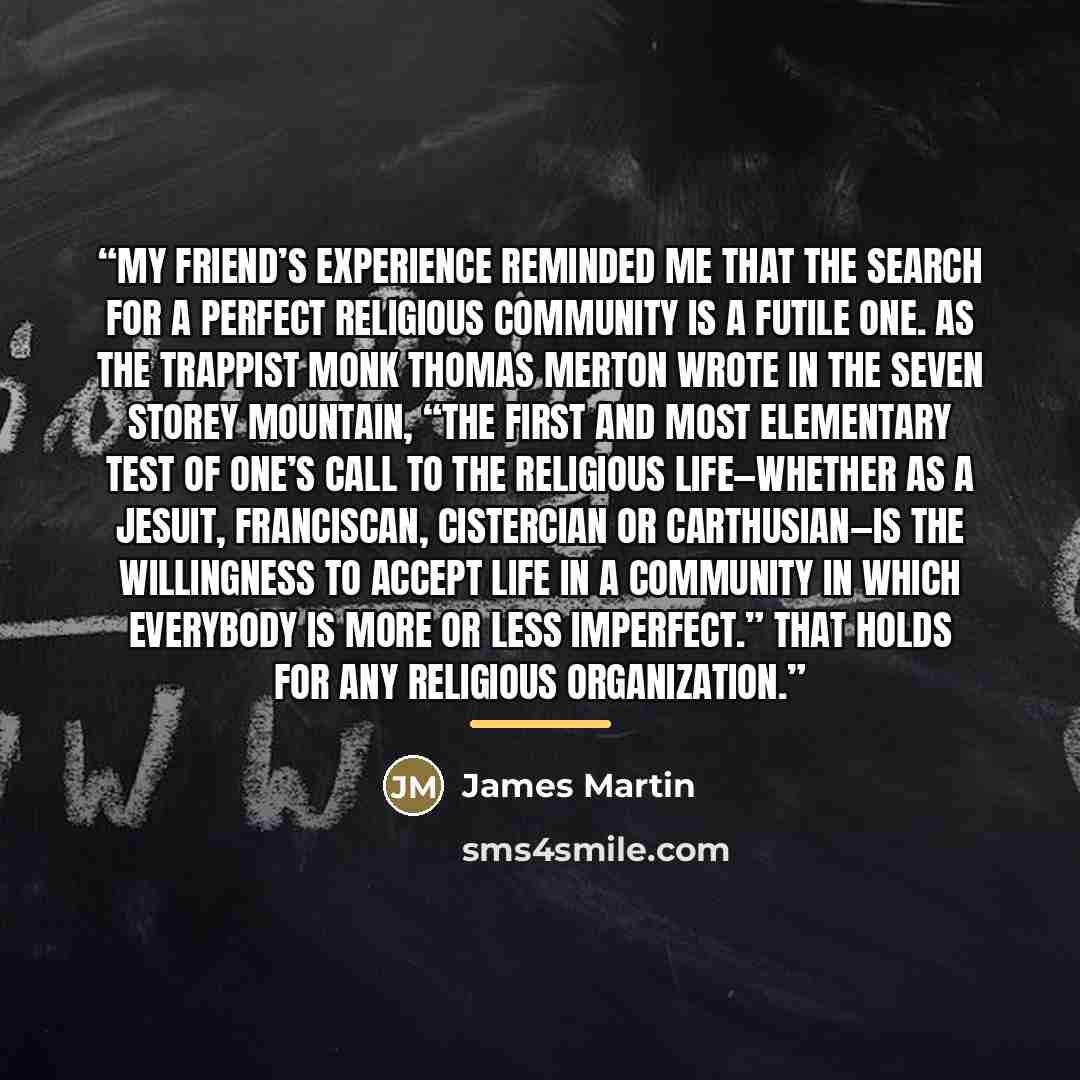 “My friend’s experience reminded me that the search for a perfect religious community is a futile one. As the Trappist monk Thomas Merton wrote in The Seven Storey Mountain, “The first and most elementary test of one’s call to the religious life—whether as a Jesuit, Franciscan, Cistercian or…” quote by James Martin