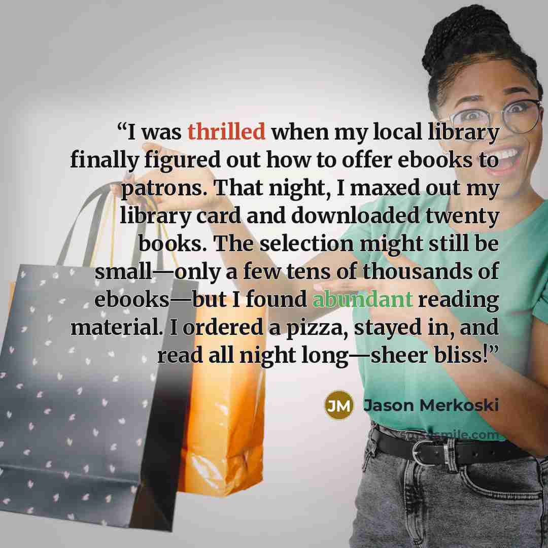 “I was thrilled when my local library finally figured out how to offer ebooks to patrons. That night, I maxed out my library card and downloaded twenty books. The selection might still be small—only a few tens of thousands of ebooks—but I found abundant reading material. I ordered a pizza, stayed…” quote by Jason Merkoski