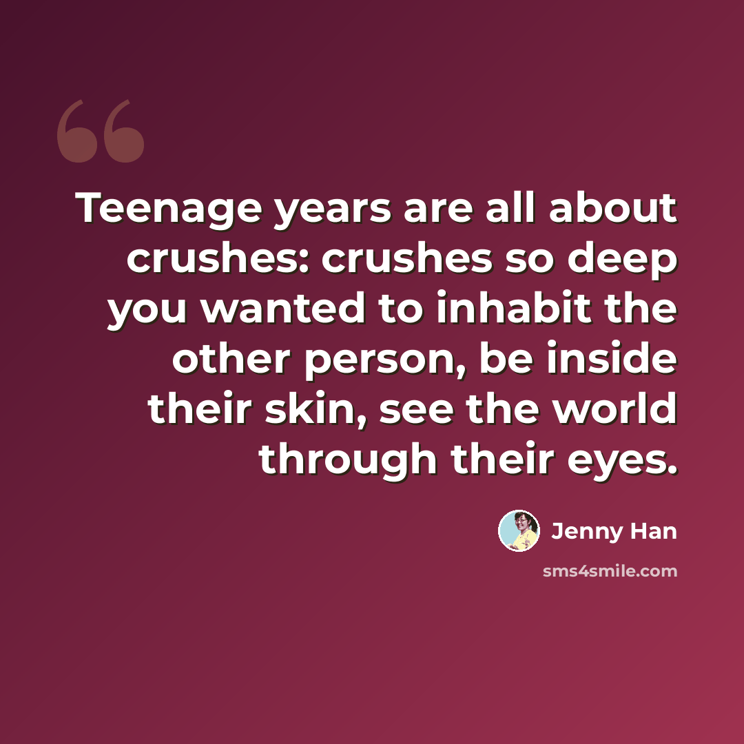 “Teenage years are all about crushes: crushes so deep you wanted to inhabit the other person, be inside their skin, see the world through their eyes.” quote by Jenny Han