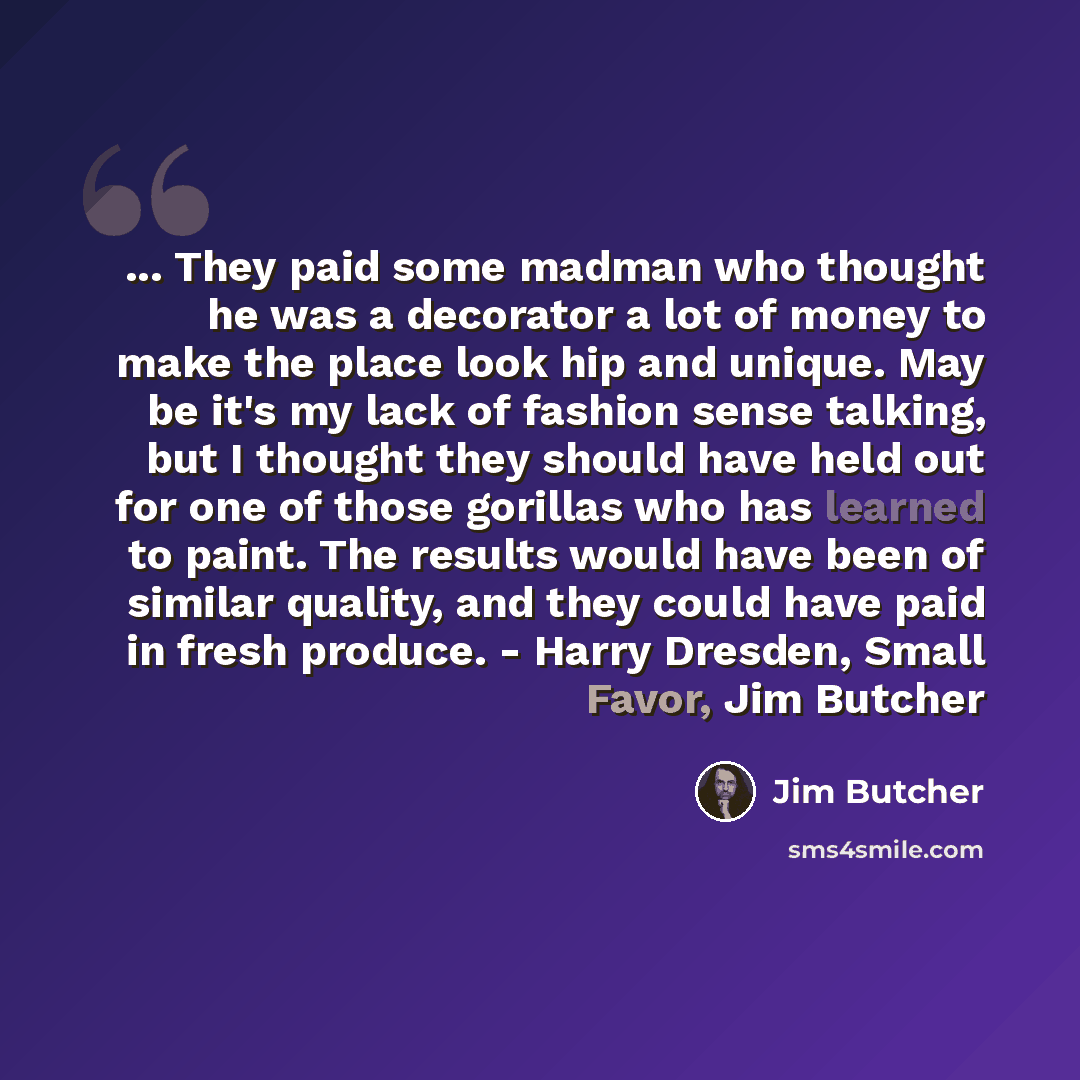 “... They paid some madman who thought he was a decorator a lot of money to make the place look hip and unique. May be it's my lack of fashion sense talking, but I thought they should have held out for one of those gorillas who has learned to paint. The results would have been of similar quality…” quote by Jim Butcher