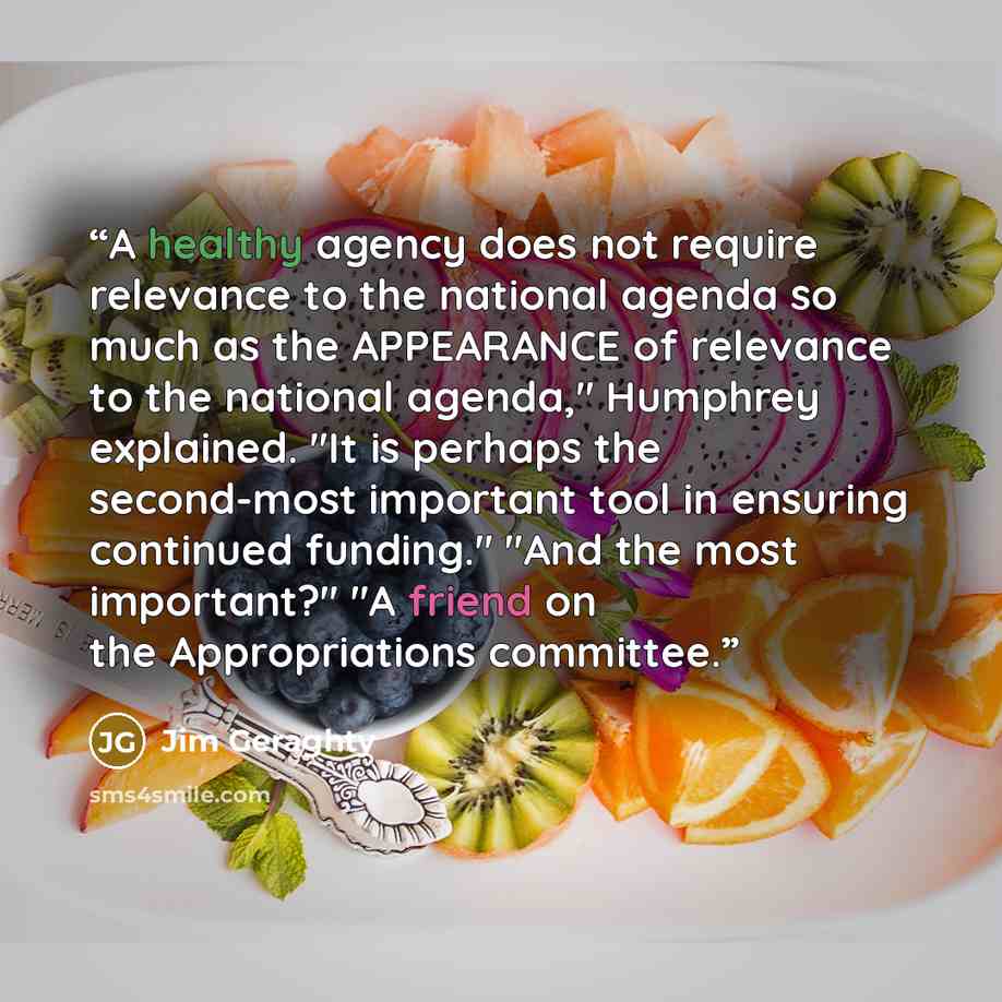 “A healthy agency does not require relevance to the national agenda so much as the APPEARANCE of relevance to the national agenda," Humphrey explained. "It is perhaps the second-most important tool in ensuring continued funding." "And the most important?" "A friend on the Appropriations committee.” quote by Jim Geraghty