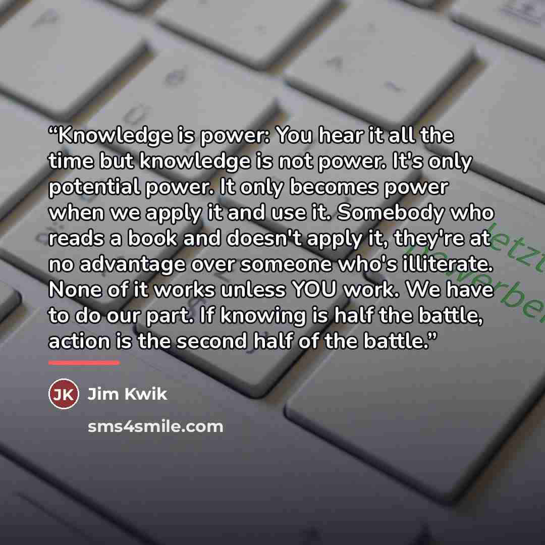 “Knowledge is power: You hear it all the time but knowledge is not power. It's only potential power. It only becomes power when we apply it and use it. Somebody who reads a book and doesn't apply it, they're at no advantage over someone who's illiterate. None of it works unless YOU work. We have to…” quote by Jim Kwik