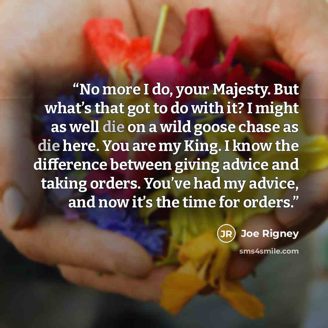 “No more I do, your Majesty. But what’s that got to do with it? I might as well die on a wild goose chase as die here. You are my King. I know the difference between giving advice and taking orders. You’ve had my advice, and now it’s the time for orders.” quote by Joe Rigney