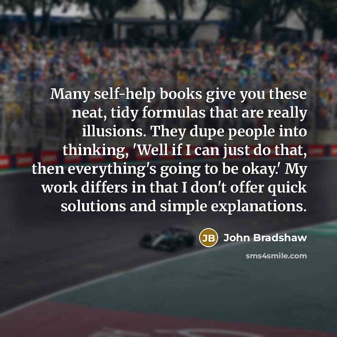 “Many self-help books give you these neat, tidy formulas that are really illusions. They dupe people into thinking, 'Well if I can just do that, then everything's going to be okay.' My work differs in that I don't offer quick solutions and simple explanations.” quote by John Bradshaw
