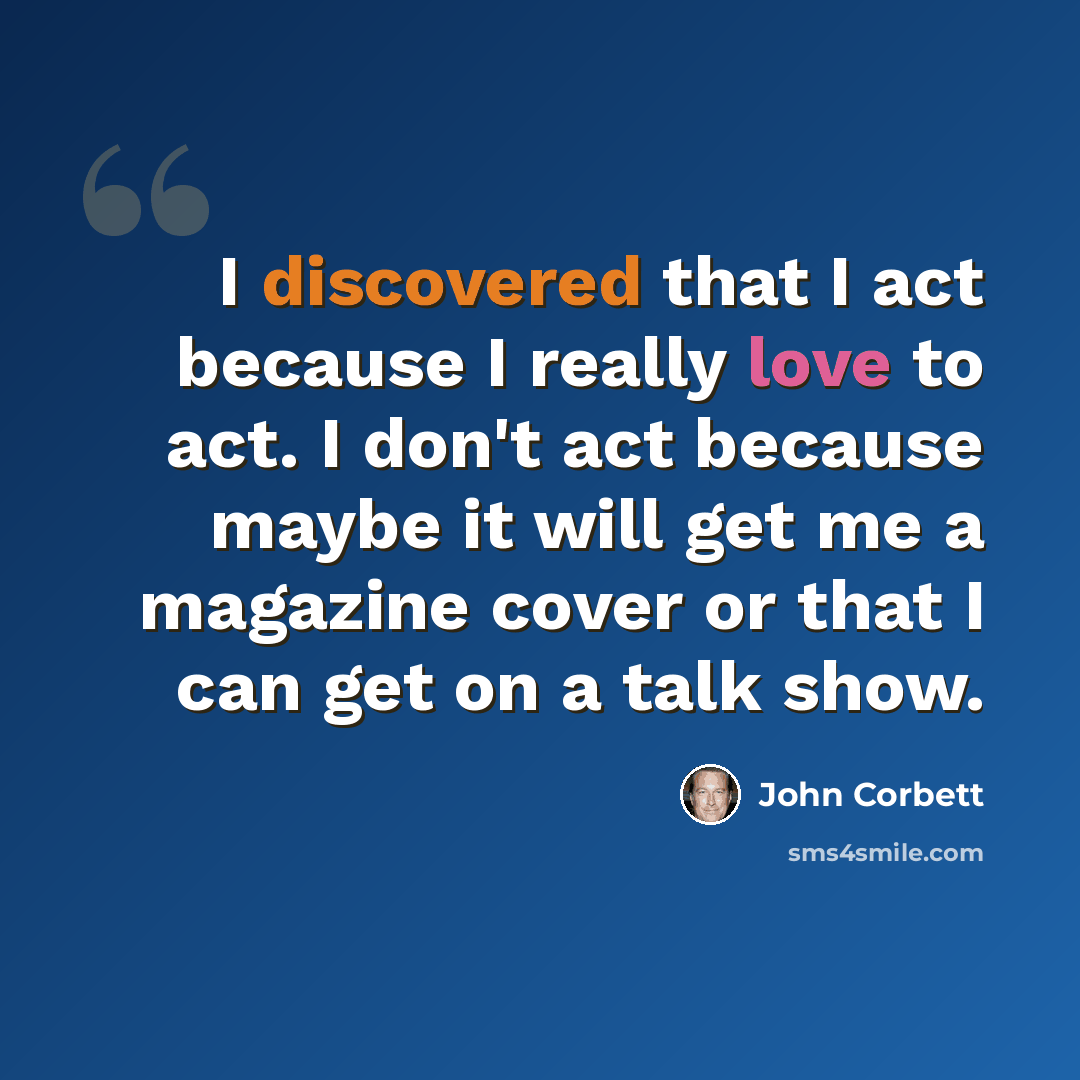 “I discovered that I act because I really love to act. I don't act because maybe it will get me a magazine cover or that I can get on a talk show.” quote by John Corbett