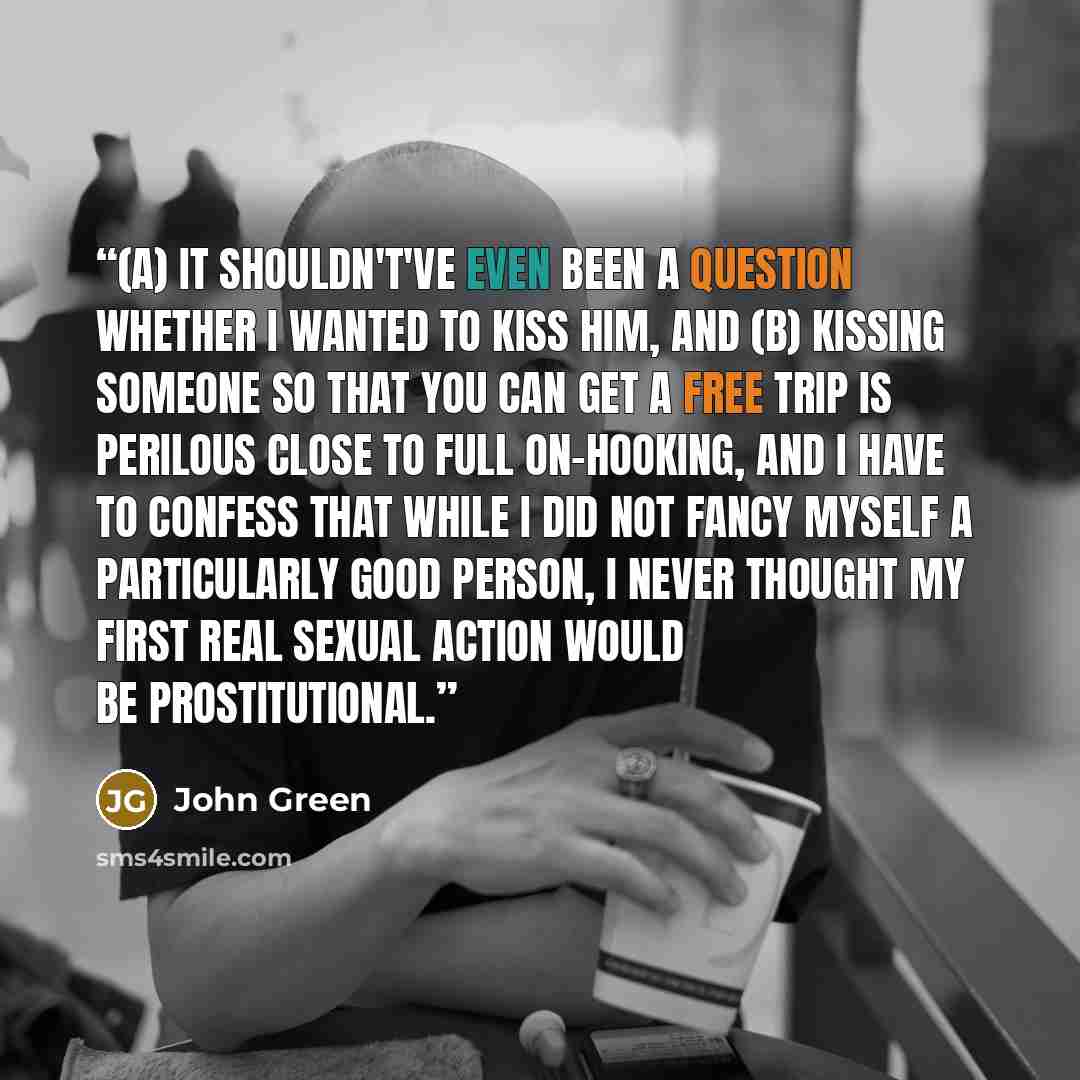 “(a) It shouldn't've even been a question whether I wanted to kiss him, and (b) Kissing someone so that you can get a free trip is perilous close to full on-hooking, and I have to confess that while I did not fancy myself a particularly good person, I never thought my first real sexual action would…” quote by John Green