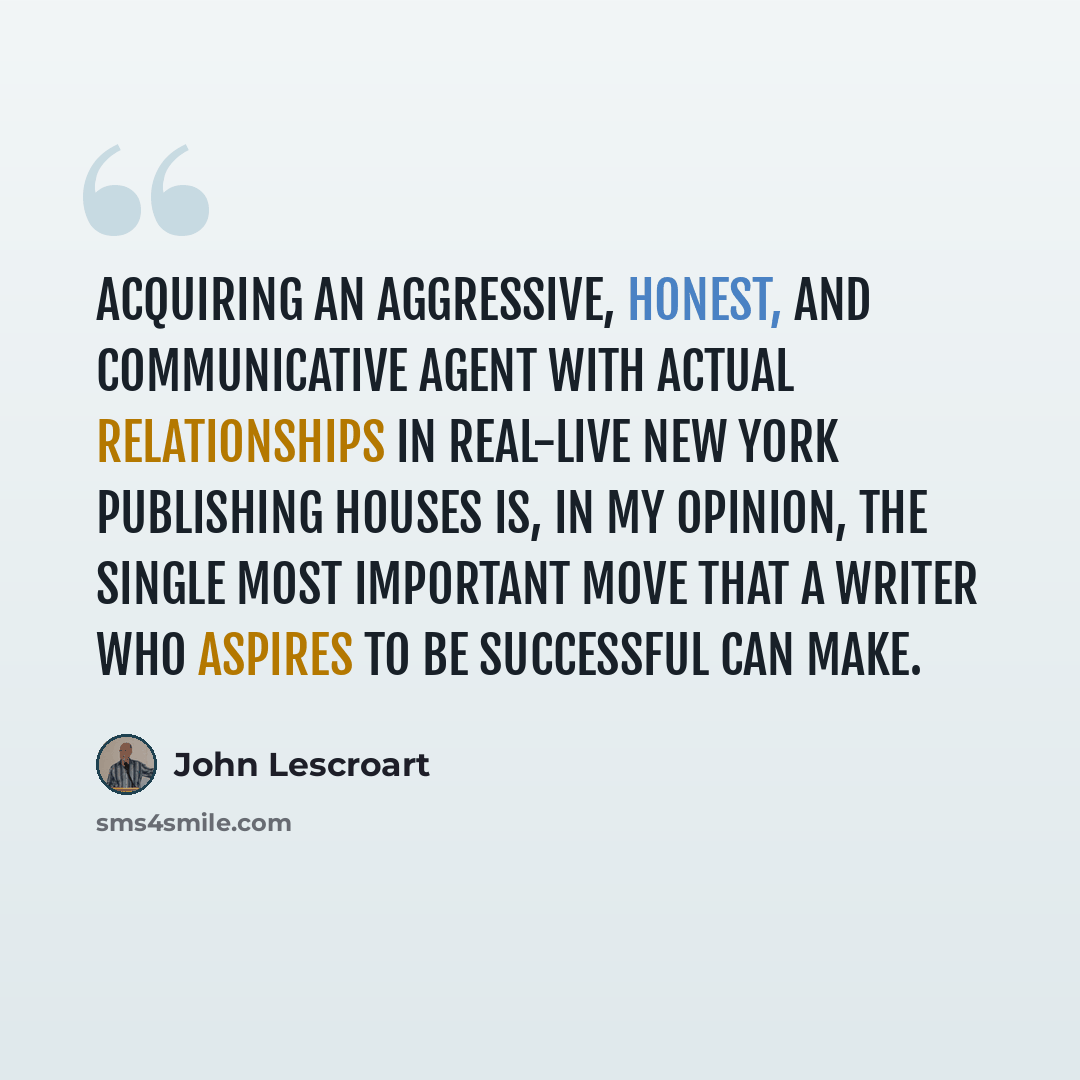 “Acquiring an aggressive, honest, and communicative agent with actual relationships in real-live New York publishing houses is, in my opinion, the single most important move that a writer who aspires to be successful can make.” quote by John Lescroart