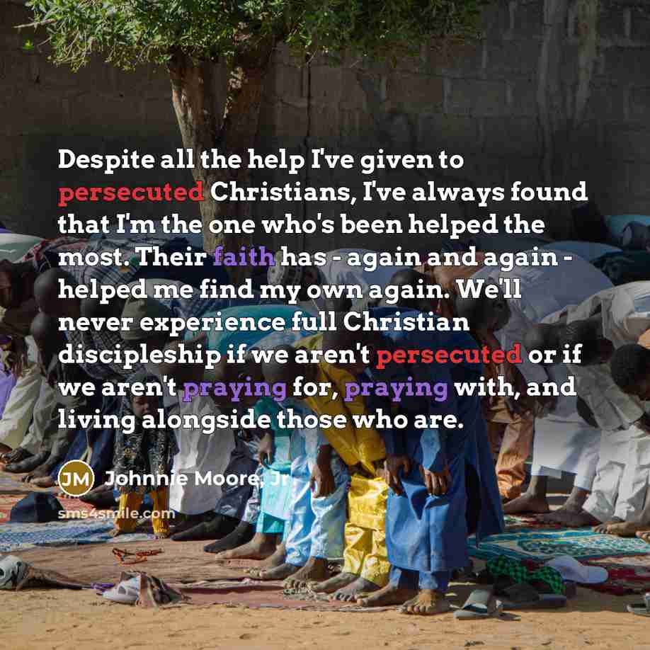 “Despite all the help I've given to persecuted Christians, I've always found that I'm the one who's been helped the most. Their faith has - again and again - helped me find my own again. We'll never experience full Christian discipleship if we aren't persecuted or if we aren't praying for, praying…” quote by Johnnie Moore, Jr