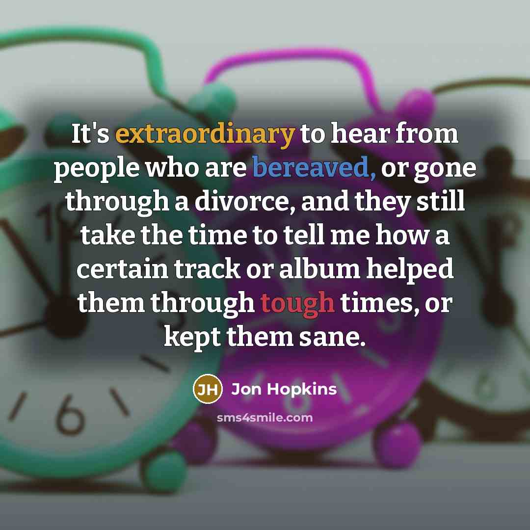 “It's extraordinary to hear from people who are bereaved, or gone through a divorce, and they still take the time to tell me how a certain track or album helped them through tough times, or kept them sane.” quote by Jon Hopkins