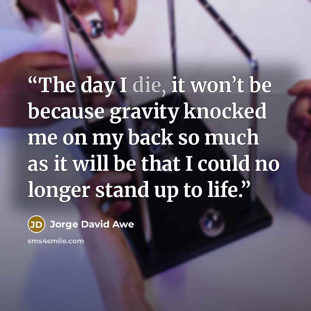“The day I die, it won’t be because gravity knocked me on my back so much as it will be that I could no longer stand up to life.” quote by Jorge David Awe